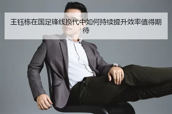 王钰栋在国足锋线换代中如何持续提升效率值得期待