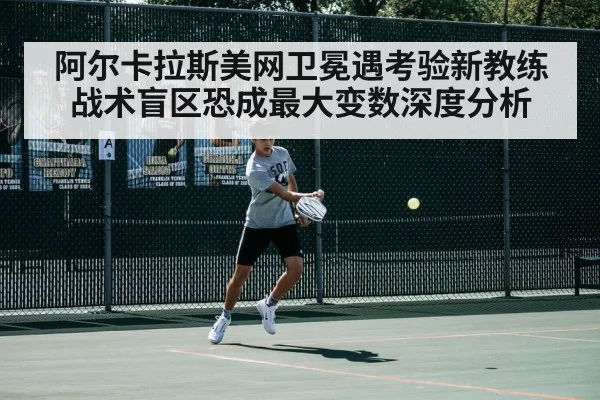 阿尔卡拉斯美网卫冕遇考验新教练战术盲区恐成最大变数深度分析